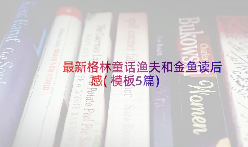 最新格林童话渔夫和金鱼读后感(模板5篇)