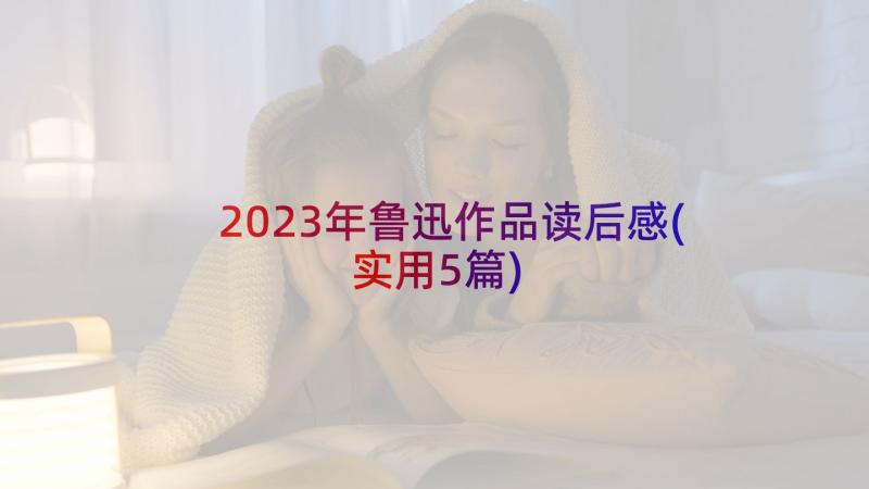 2023年鲁迅作品读后感(实用5篇)