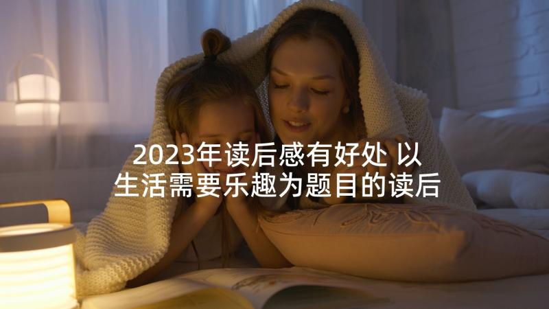 2023年读后感有好处 以生活需要乐趣为题目的读后感(优质5篇)