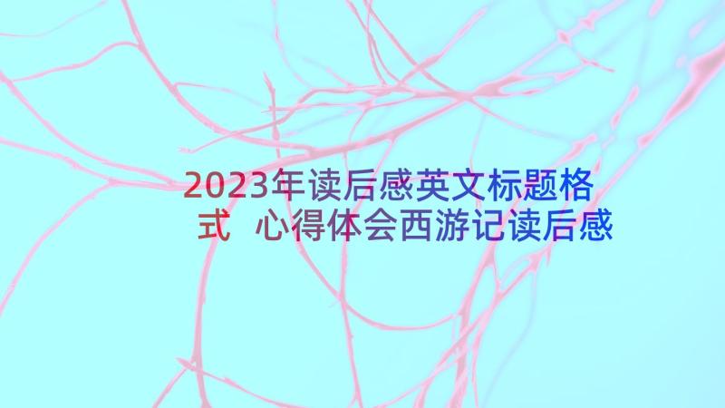 2023年读后感英文标题格式 心得体会西游记读后感(优秀10篇)