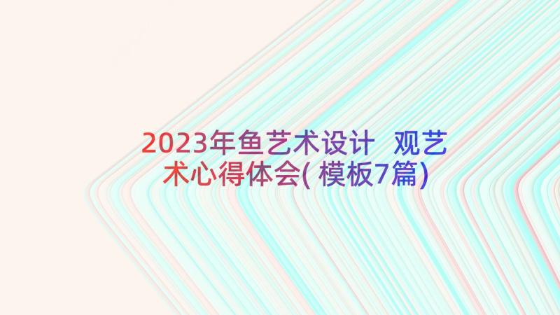 2023年鱼艺术设计 观艺术心得体会(模板7篇)