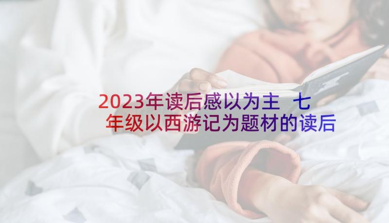 2023年读后感以为主 七年级以西游记为题材的读后感(汇总6篇)