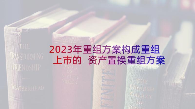 2023年重组方案构成重组上市的 资产置换重组方案优选(汇总5篇)