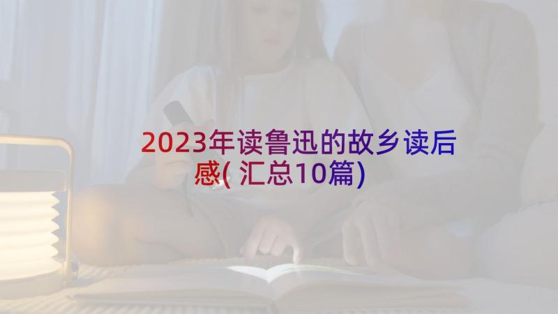 2023年读鲁迅的故乡读后感(汇总10篇)