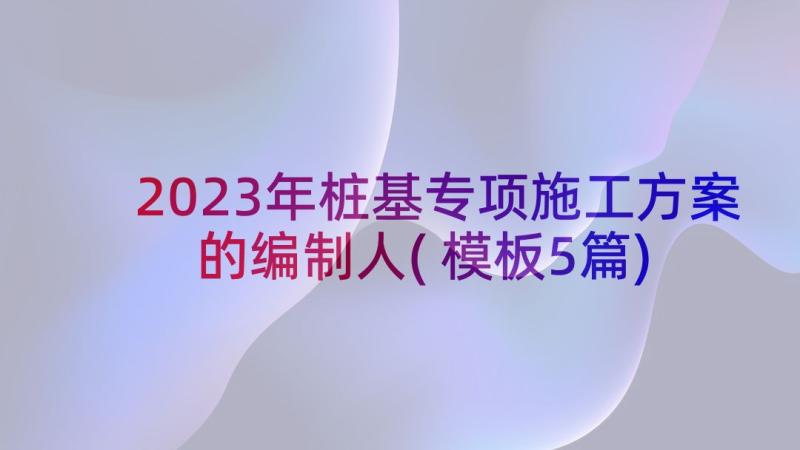 2023年桩基专项施工方案的编制人(模板5篇)