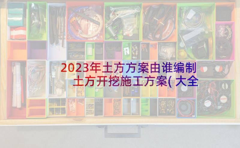 2023年土方方案由谁编制 土方开挖施工方案(大全10篇)