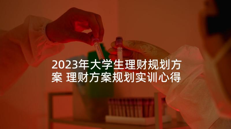 2023年大学生理财规划方案 理财方案规划实训心得体会(大全5篇)