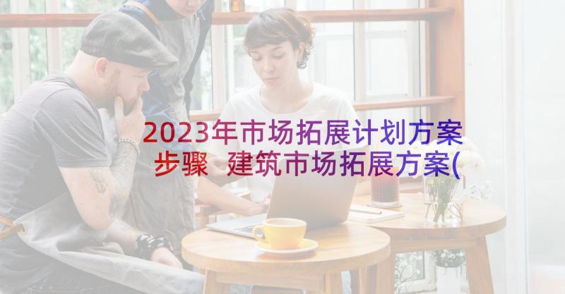 2023年市场拓展计划方案步骤 建筑市场拓展方案(精选5篇)