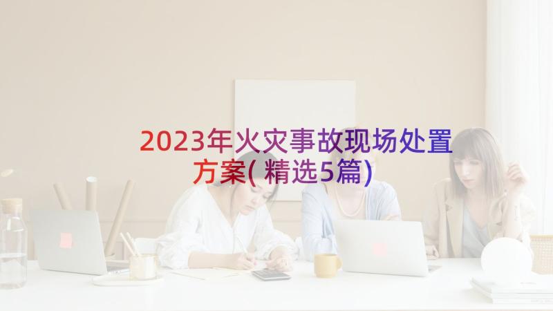 2023年火灾事故现场处置方案(精选5篇)