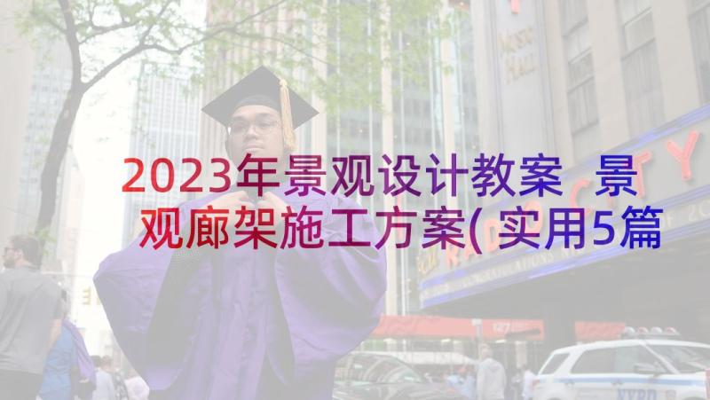 2023年景观设计教案 景观廊架施工方案(实用5篇)