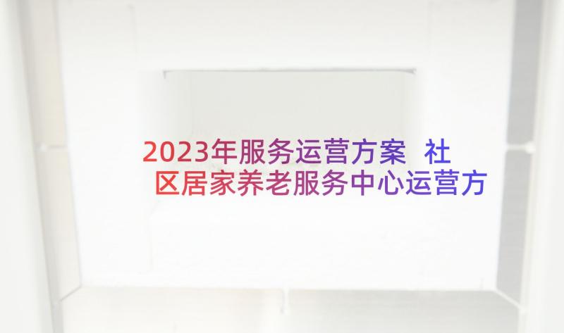 2023年服务运营方案 社区居家养老服务中心运营方案(通用5篇)