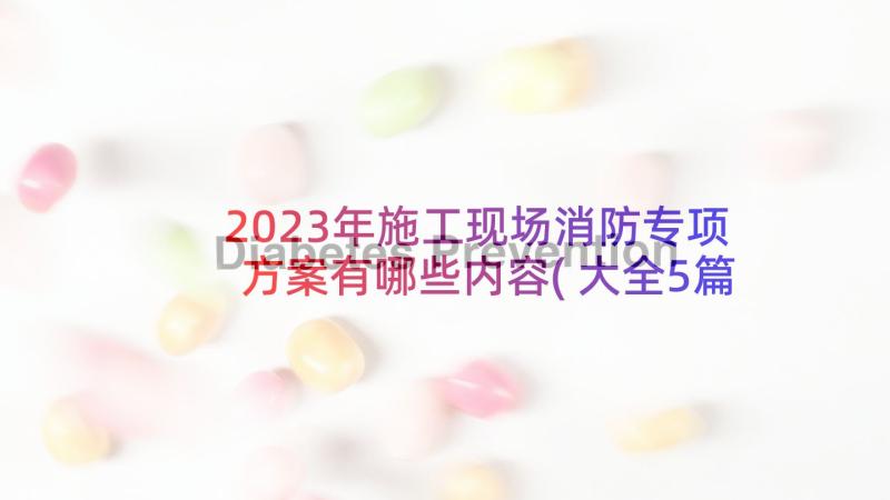 2023年施工现场消防专项方案有哪些内容(大全5篇)