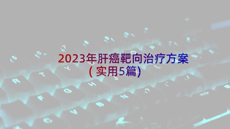 2023年肝癌靶向治疗方案(实用5篇)