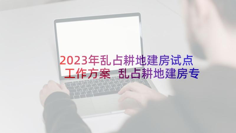 2023年乱占耕地建房试点工作方案 乱占耕地建房专项整治工作方案(优质5篇)