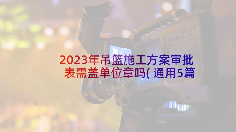 2023年吊篮施工方案审批表需盖单位章吗(通用5篇)