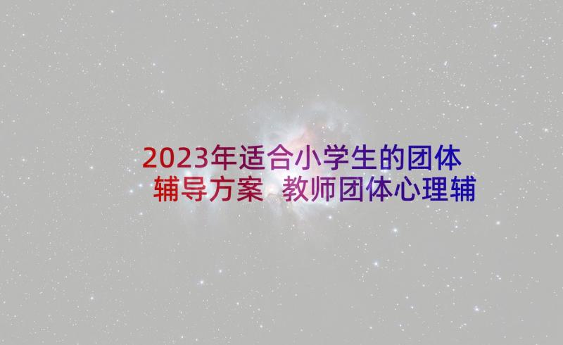 2023年适合小学生的团体辅导方案 教师团体心理辅导活动方案(优质7篇)