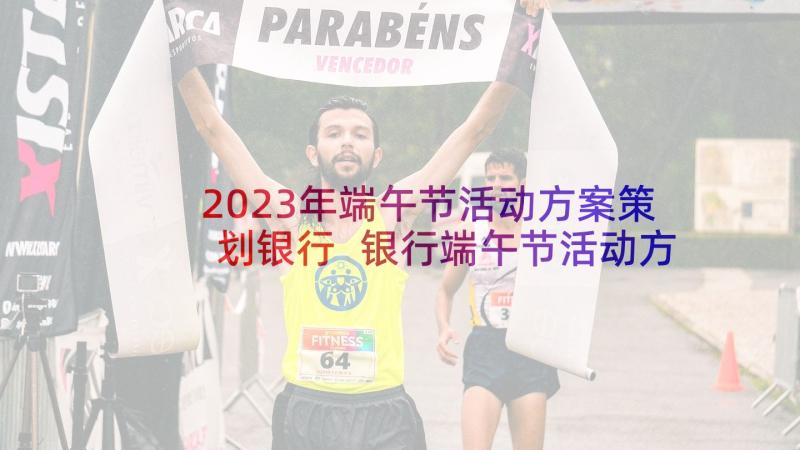 2023年端午节活动方案策划银行 银行端午节活动方案端午节方案(实用10篇)