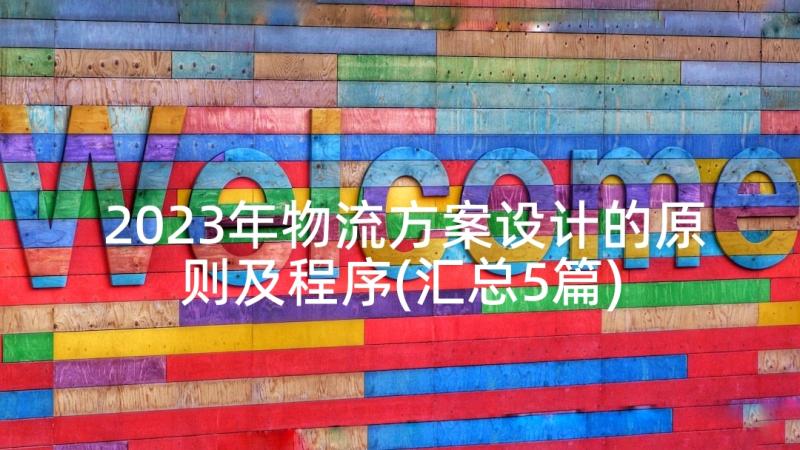 2023年物流方案设计的原则及程序(汇总5篇)