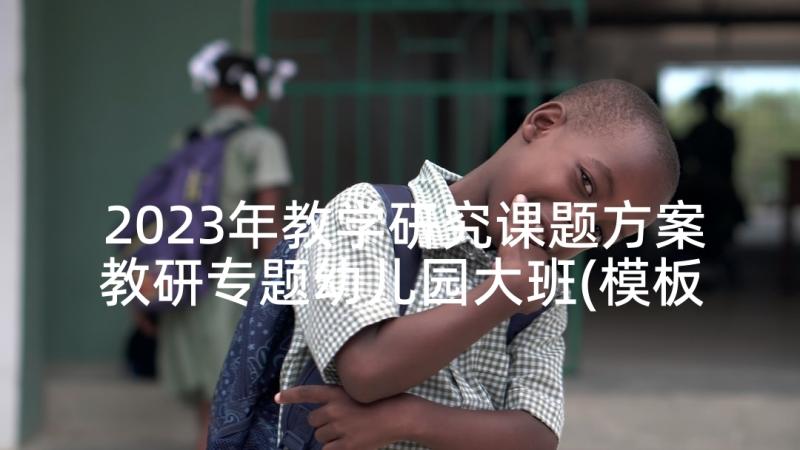 2023年教学研究课题方案教研专题幼儿园大班(模板5篇)