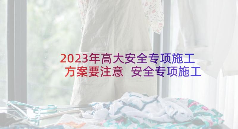 2023年高大安全专项施工方案要注意 安全专项施工方案(通用8篇)