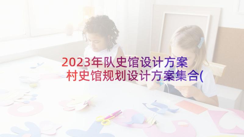 2023年队史馆设计方案 村史馆规划设计方案集合(精选5篇)