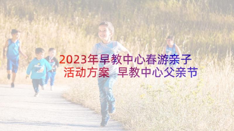 2023年早教中心春游亲子活动方案 早教中心父亲节活动方案(优质5篇)