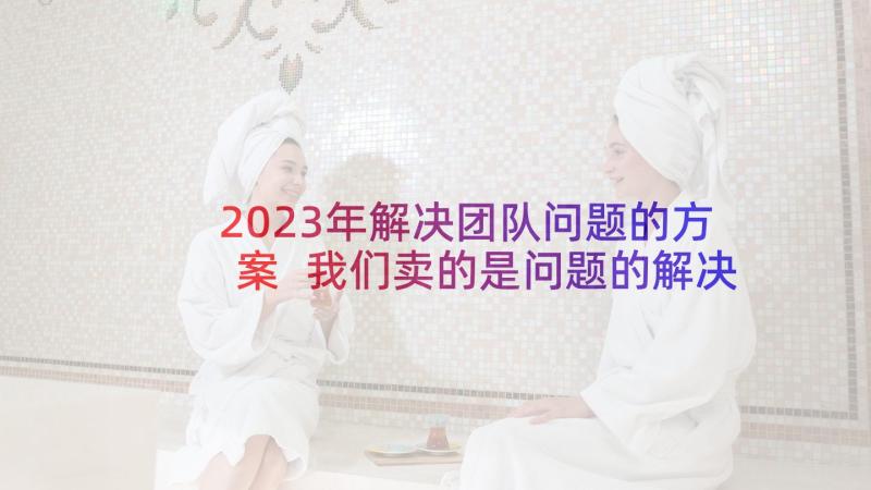 2023年解决团队问题的方案 我们卖的是问题的解决方案(模板5篇)