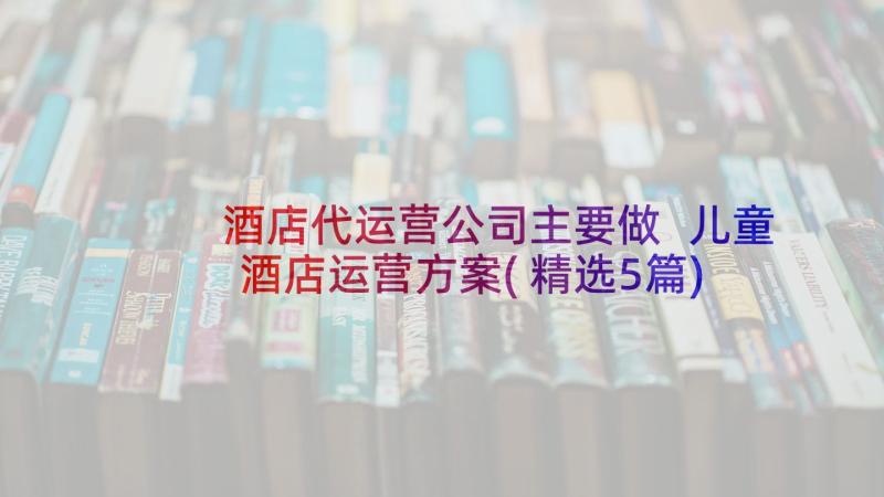 酒店代运营公司主要做 儿童酒店运营方案(精选5篇)