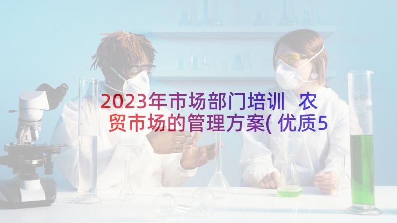 2023年市场部门培训 农贸市场的管理方案(优质5篇)