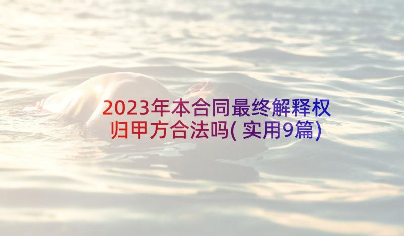 2023年本合同最终解释权归甲方合法吗(实用9篇)