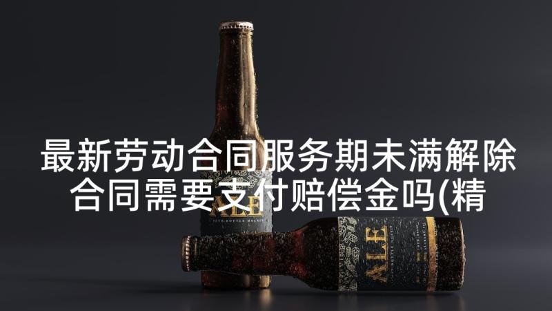 最新劳动合同服务期未满解除合同需要支付赔偿金吗(精选10篇)