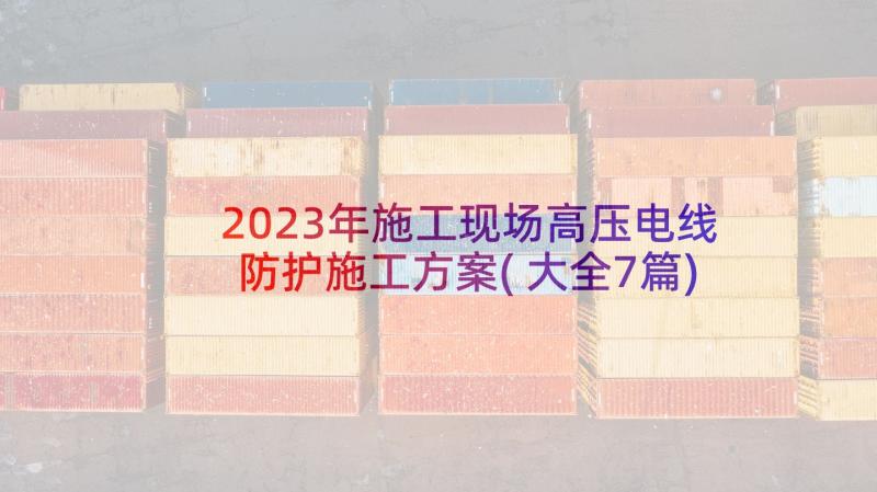 2023年施工现场高压电线防护施工方案(大全7篇)