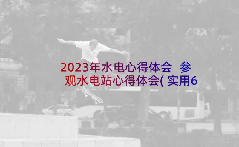 2023年水电心得体会 参观水电站心得体会(实用6篇)