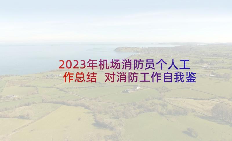 2023年机场消防员个人工作总结 对消防工作自我鉴定(实用5篇)