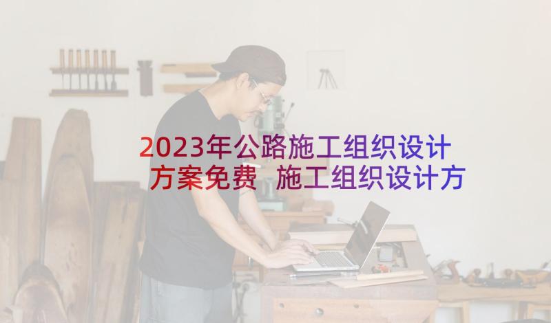 2023年公路施工组织设计方案免费 施工组织设计方案(精选5篇)