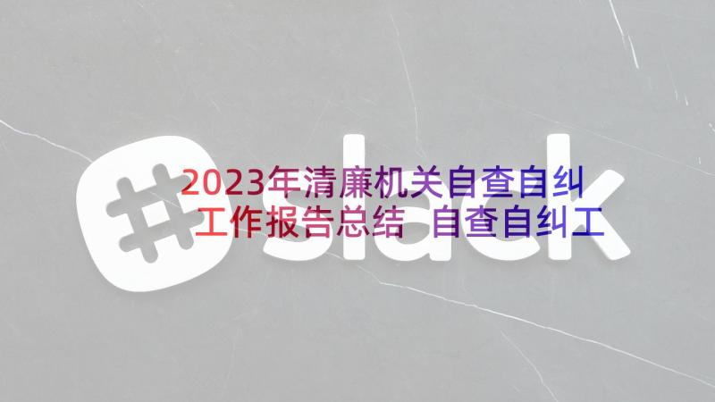 2023年清廉机关自查自纠工作报告总结 自查自纠工作报告(汇总7篇)