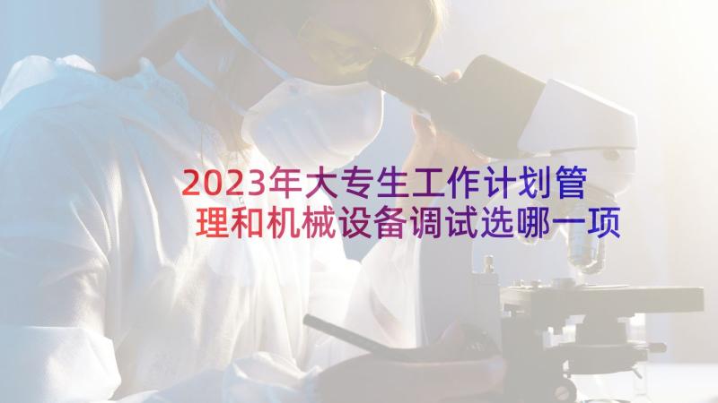 2023年大专生工作计划管理和机械设备调试选哪一项工作好(大全6篇)