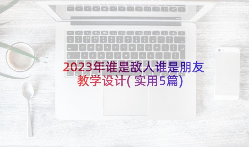 2023年谁是敌人谁是朋友教学设计(实用5篇)