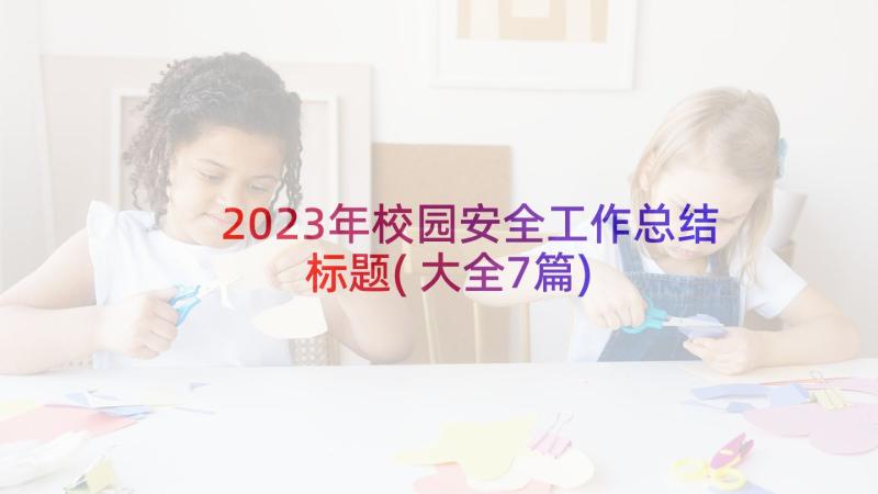 2023年校园安全工作总结标题(大全7篇)