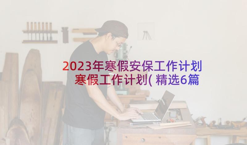 2023年寒假安保工作计划 寒假工作计划(精选6篇)