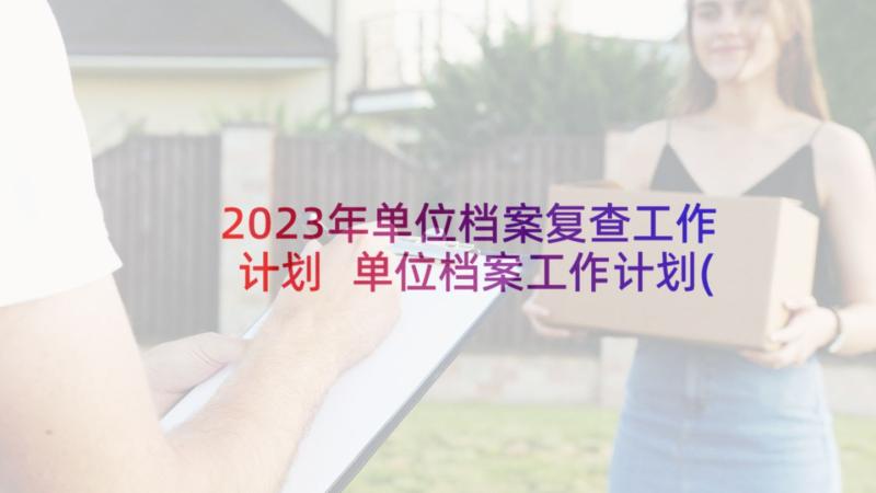 2023年单位档案复查工作计划 单位档案工作计划(通用5篇)