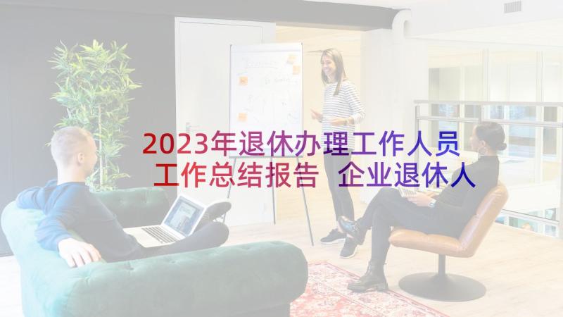 2023年退休办理工作人员工作总结报告 企业退休人员工作总结(优秀5篇)