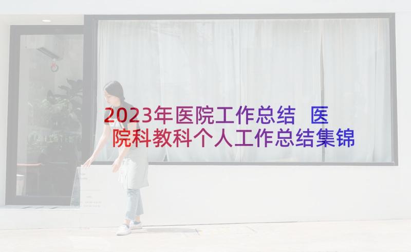 2023年医院工作总结 医院科教科个人工作总结集锦(实用9篇)