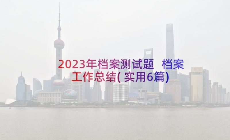 2023年档案测试题 档案工作总结(实用6篇)