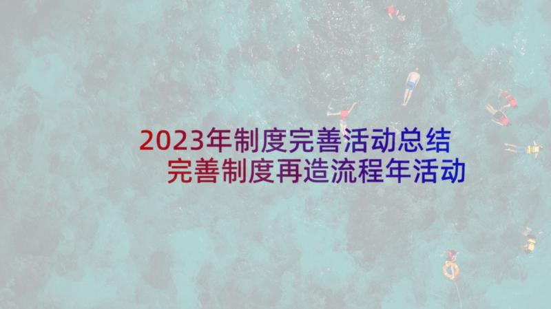 2023年制度完善活动总结 完善制度再造流程年活动工作总结精彩(优秀5篇)