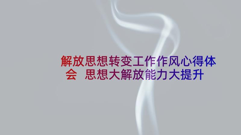 解放思想转变工作作风心得体会 思想大解放能力大提升作风大转变心得体会(精选5篇)