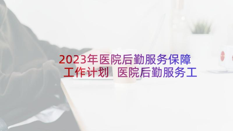 2023年医院后勤服务保障工作计划 医院后勤服务工作计划(大全5篇)