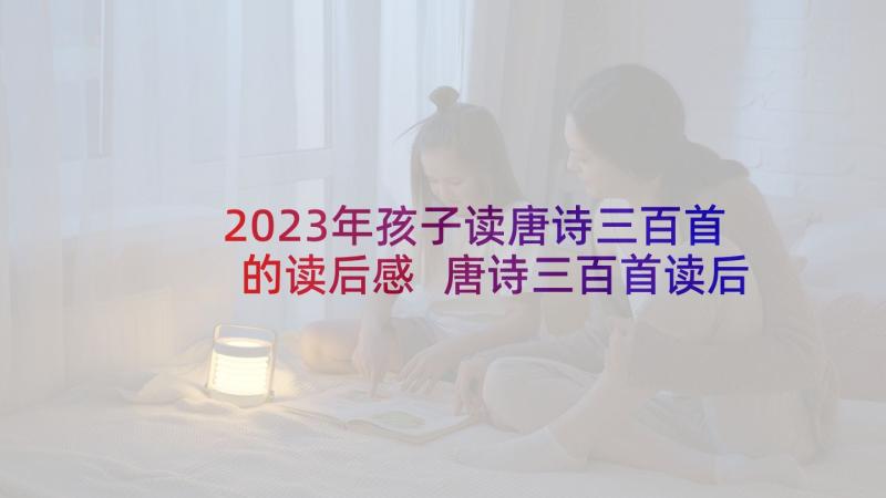 2023年孩子读唐诗三百首的读后感 唐诗三百首读后感(精选7篇)