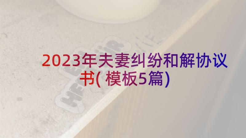 2023年夫妻纠纷和解协议书(模板5篇)