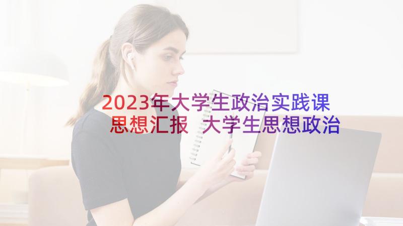 2023年大学生政治实践课思想汇报 大学生思想政治理论学习思想汇报(实用5篇)